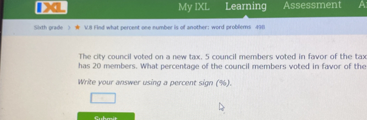 My IXL Learning Assessment A 
Sixth grade > V.8 Find what percent one number is of another: word problems 49B 
The city council voted on a new tax. 5 council members voted in favor of the tax 
has 20 members. What percentage of the council members voted in favor of the 
Write your answer using a percent sign (%). 
Submit