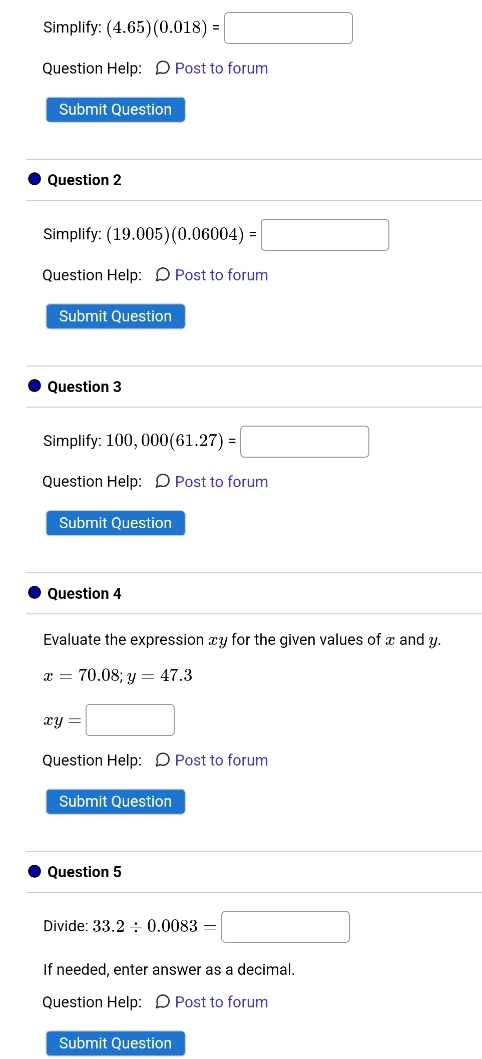 Simplify: (4.65)(0.018)=□
Question Help: O Post to forum 
Submit Question 
Question 2 
Simplify: (19.005)(0.06004)=□
Question Help: Ω Post to forum 
Submit Question 
Question 3 
Simplify: 100,000(61.27)=□
Question Help: Ω Post to forum 
Submit Question 
Question 4 
Evaluate the expression xy for the given values of x and y.
x=70.08; y=47.3
xy=□
Question Help: Ω Post to forum 
Submit Question 
Question 5 
Divide: 33.2/ 0.0083=□
If needed, enter answer as a decimal. 
Question Help: Ω Post to forum 
Submit Question