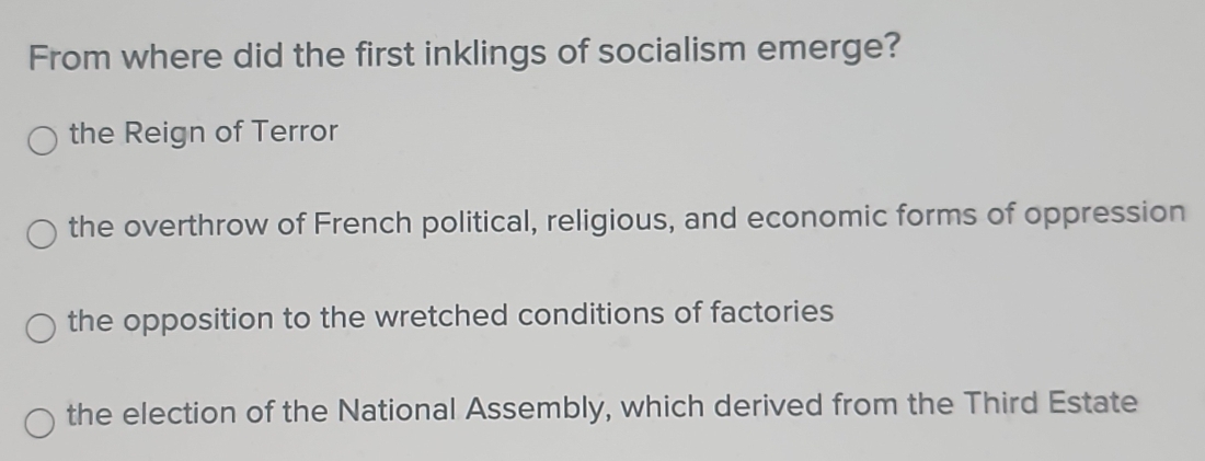 From where did the first inklings of socialism emerge?
the Reign of Terror
the overthrow of French political, religious, and economic forms of oppression
the opposition to the wretched conditions of factories
the election of the National Assembly, which derived from the Third Estate