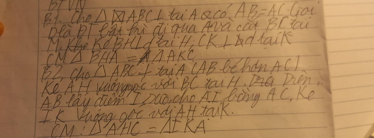 DCVL 
B1. Che △ LAQCO AB=AC Got 
Dea Peathi diquaArà cat BCtai 
M. K KdBHlLdtai H; CK Ldtack 
cM △ BHA=△ AKC
B2, Cho △ ABC taiA CAB Behdn A()
Ke AHl wuonggec udi BC YaiH, Dien,
AB lay Gm I Dao, cho AI Bong AC_1 Ke 
Is heng got vd At talk. 
( M:L A'HC=A=KA