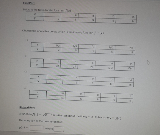 First Part: 
Below is the table for the function f(x)
Choose the one table below which is the inverse function f^(-1)(x). 
Second Part: 
A function f(x)=sqrt(x-5) is reflected about the line y=x , to become y=g(x). 
The equation of the new function is
g(x)=□ where □