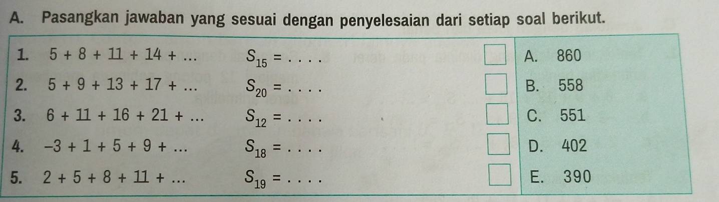 Pasangkan jawaban yang sesuai dengan penyelesaian dari setiap soal berikut.
1. 5+8+11+14+... S_15= _A. 860
2. 5+9+13+17+... S_20= _B. 558
3. 6+11+16+21+... S_12= _C. 551
4. -3+1+5+9+... S_18= _D. 402
5. 2+5+8+11+... S_19= _E. 390