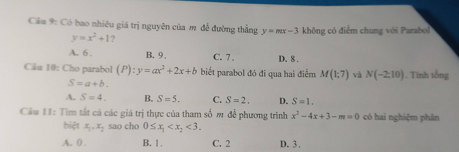 Cầu 9: Có bao nhiêu giá trị nguyên của m để đường thắng y=mx-3 không có điểm chung với Parabol
y=x^2+1 ?
A. 6. B. 9. C. 7 . D. 8.
Câu 10: Cho parabol (P):y=ax^2+2x+b biết parabol đó đi qua hai điểm M(1;7) và N(-2;10). Tinh tổng
S=a+b.
A. S=4. B. S=5. C. S=2. D. S=1. 
Cầu 11: Tìm tất cả các giá trị thực của tham số m để phương trình x^2-4x+3-m=0 có hai nghiệm phân
biệt x_1, x_2 sao cho 0≤ x_1 <3</tex>.
A. 0. B. 1. C. 2 D. 3.