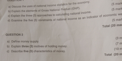 Discuss the uses of national income statistics for the economy. 
(5 mark 
b) Explain the elements of Gross National Product (GNP). 
(5 mar 
c) Explain the three (3) approaches to calculating national income. 
d) Examine the five (5) constraints of national income as an indicator of economic we 
(5 marl 
Total (20 mar 
QUESTION 2 
(3 m 
a) Define money supply. 
b) Explain three (3) motives of holding money. (7 m
c) Describe five (5) characteristics of money. (10 m
Total (20 m