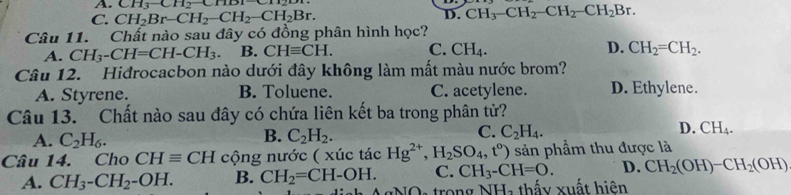 A. CH_3-CH_2-CHD1
C. CH_2Br-CH_2-CH_2-CH_2Br.
D. CH_3-CH_2-CH_2-CH_2Br. 
Câu 11. Chất nào sau đây có đồng phân hình học?
A. CH_3-CH=CH-CH_3. B. CHequiv CH. C. CH_4. D. CH_2=CH_2. 
Câu 12. Hiđrocacbon nào dưới đây không làm mất màu nước brom?
A. Styrene. B. Toluene. C. acetylene. D. Ethylene.
Câu 13. Chất nào sau đây có chứa liên kết ba trong phân tử?
B.
A. C_2H_6. C_2H_2.
D.
C. C_2H_4. CH_4. 
Câu 14. Cho CHequiv CH cộng nước ( xúc tác Hg^(2+), H_2SO_4, t^0) sản phầm thu được là
A. CH_3-CH_2-OH. B. CH_2=CH-OH. C. CH_3-CH=O. D. CH_2(OH)-CH_2(OH)
NO a trong NH, thấy xuất hiện