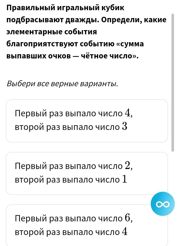 Πρавильный игральный кубик
лодбрасьвают дважды. Оπредели, какие
элементарные собыτия
6лагоπрияτствуюτ собыτию «сумма
Bылавших очков — чётное число».
Выбери все верные варианты.
Πервый раз выπалο число 4,
Βтοрοй раз выπалο число 3
Πервый раз выπалο число 2,
ΒΤорой раз Βыπалο число 1
Πеρвый раз выπалο число 6,
Βторοй раз выπало число 4