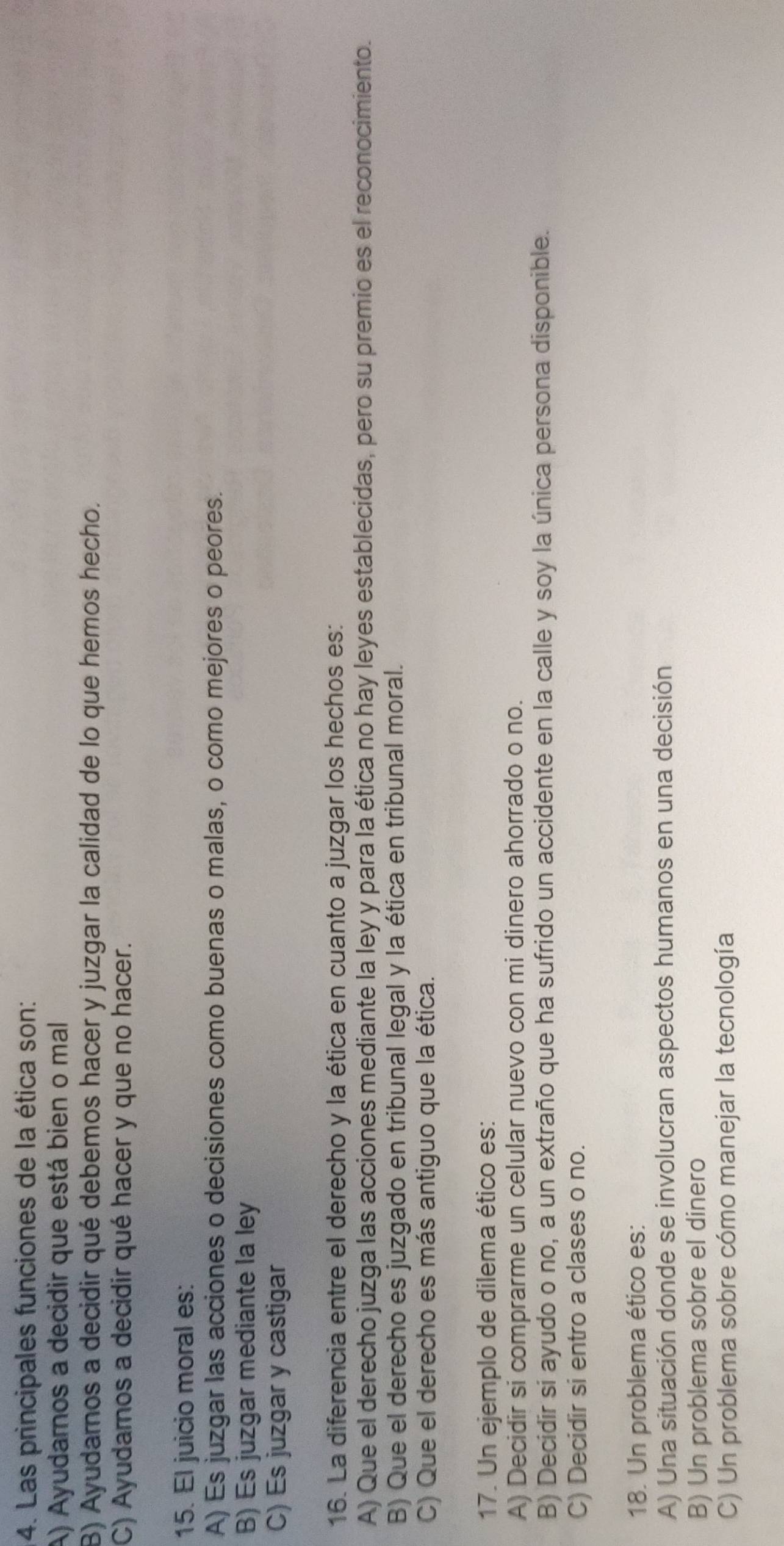 Las principales funciones de la ética son:
A) Ayudarnos a decidir que está bien o mal
B) Ayudarnos a decidir qué debemos hacer y juzgar la calidad de lo que hemos hecho.
C) Ayudamos a decidir qué hacer y que no hacer.
15. El juicio moral es:
A) Es juzgar las acciones o decisiones como buenas o malas, o como mejores o peores.
B) Es juzgar mediante la ley
C) Es juzgar y castigar
16. La diferencia entre el derecho y la ética en cuanto a juzgar los hechos es:
A) Que el derecho juzga las acciones mediante la ley y para la ética no hay leyes establecidas, pero su premio es el reconocimiento.
B) Que el derecho es juzgado en tribunal legal y la ética en tribunal moral.
C) Que el derecho es más antiguo que la ética.
17. Un ejemplo de dilema ético es:
A) Decidir si comprarme un celular nuevo con mi dinero ahorrado o no.
B) Decidir si ayudo o no, a un extraño que ha sufrido un accidente en la calle y soy la única persona disponible.
C) Decidir si entro a clases o no.
18. Un problema ético es:
A) Una situación donde se involucran aspectos humanos en una decisión
B) Un problema sobre el dinero
C) Un problema sobre cómo manejar la tecnología