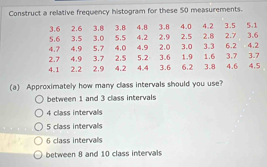 Construct a relative frequency histogram for these 50 measurements.
3.6 2.6 3.8 3.8 4.8 3.8 4.0 4.2 3.5 5.1
5.6 3.5 3.0 5.5 4.2 2.9 2.5 2.8 2.7 3.6
4.7 4.9 5.7 4.0 4.9 2.0 3.0 3.3 6.2 4.2
2.7 4.9 3.7 2.5 5.2 3.6 1.9 1.6 3.7 3.7
4.1 2.2 2.9 4.2 4.4 3.6 6.2 3.8 4.6 4.5
(a) Approximately how many class intervals should you use?
between 1 and 3 class intervals
4 class intervals
5 class intervals
6 class intervals
between 8 and 10 class intervals