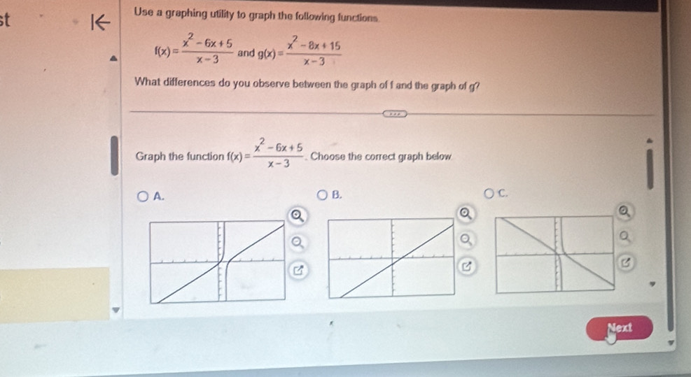 st
Use a graphing utility to graph the following functions
f(x)= (x^2-6x+5)/x-3  and g(x)= (x^2-8x+15)/x-3 
What differences do you observe between the graph of f and the graph of g?
Graph the function f(x)= (x^2-6x+5)/x-3 . Choose the correct graph below
A.
B.
C.
a

Next