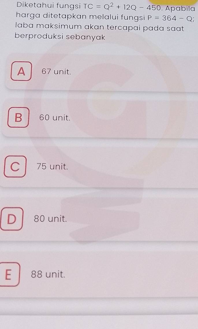 Diketahui fungsi TC=Q^2+12Q-450. Apabila
harga ditetapkan melalui fungsi P=364-Q; 
laba maksimum akan tercapai pada saat
berproduksi sebanyak
A 67 unit.
B 60 unit.
C l 75 unit.
D 80 unit.
E 88 unit.