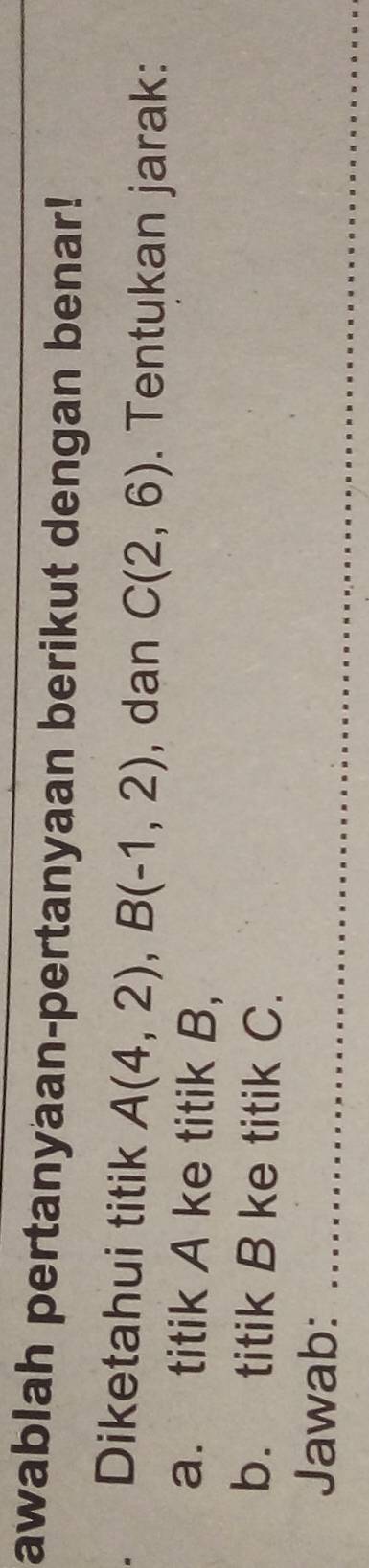 awablah pertanyaan-pertanyaan berikut dengan benar! 
. Diketahui titik A(4,2), B(-1,2) , dan C(2,6). Tentukan jarak: 
a. titik A ke titik B, 
b. titik B ke titik C. 
Jawab:_