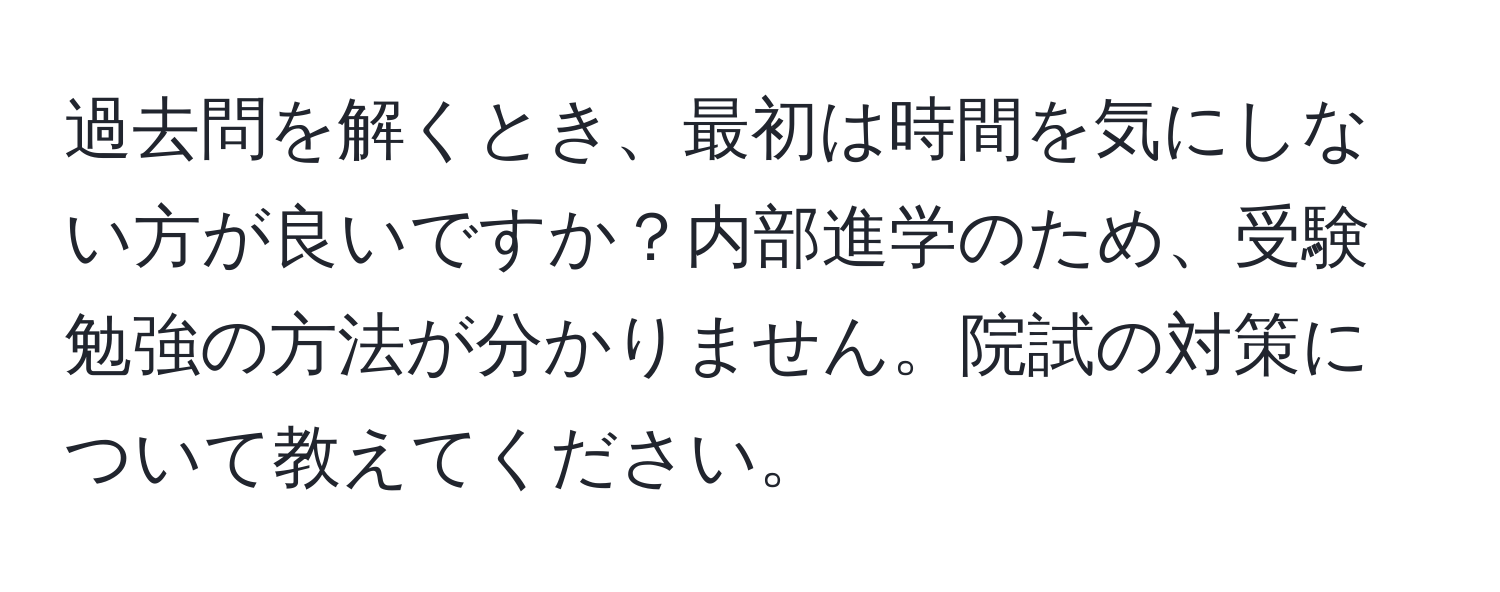 過去問を解くとき、最初は時間を気にしない方が良いですか？内部進学のため、受験勉強の方法が分かりません。院試の対策について教えてください。