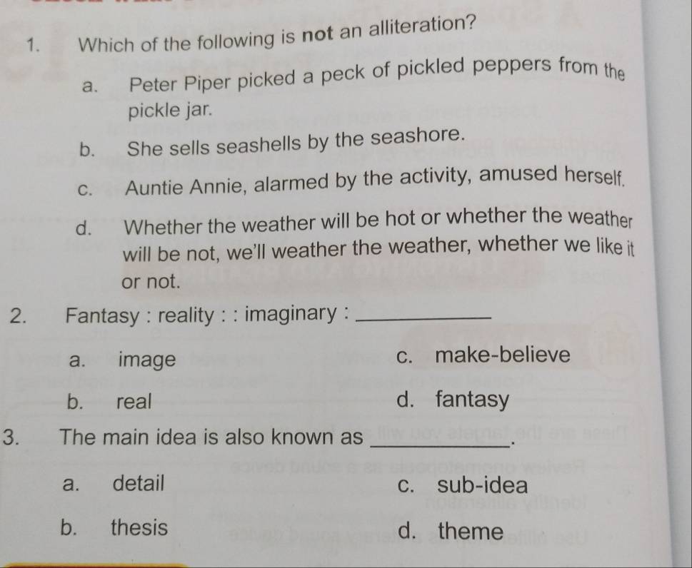 Which of the following is not an alliteration?
a. Peter Piper picked a peck of pickled peppers from the
pickle jar.
b. She sells seashells by the seashore.
c. Auntie Annie, alarmed by the activity, amused herself.
d. Whether the weather will be hot or whether the weather
will be not, we'll weather the weather, whether we like it
or not.
2. Fantasy : reality : : imaginary :_
a. image c. make-believe
b. real d. fantasy
3. The main idea is also known as_
a. detail c. sub-idea
b. thesis d. theme