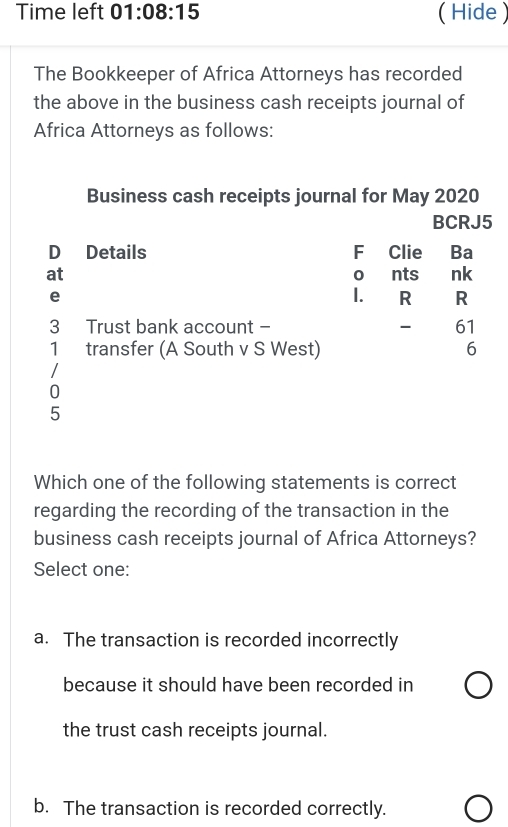 Time left 01:08:15 (Hide )
The Bookkeeper of Africa Attorneys has recorded
the above in the business cash receipts journal of
Africa Attorneys as follows:
Business cash receipts journal for May 2020
BCRJ5
D Details F Clie Ba
at nts nk
0
e
I. R R
3 Trust bank account - - 61
1 transfer (A South v S West) 6
0
5
Which one of the following statements is correct
regarding the recording of the transaction in the
business cash receipts journal of Africa Attorneys?
Select one:
a. The transaction is recorded incorrectly
because it should have been recorded in
the trust cash receipts journal.
b. The transaction is recorded correctly.