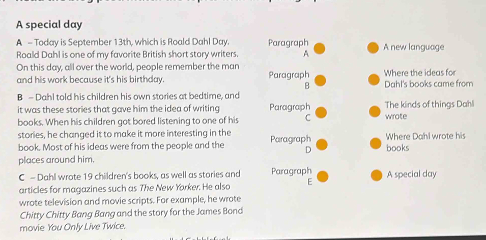 A special day
A - Today is September 13th, which is Roald Dahl Day. Paragraph
A new language
Roald Dahl is one of my favorite British short story writers. A
On this day, all over the world, people remember the man
and his work because it's his birthday. Paragraph Where the ideas for
B Dahl's books came from
B - Dahl told his children his own stories at bedtime, and
it was these stories that gave him the idea of writing Paragraph The kinds of things Dahl
C
books. When his children got bored listening to one of his wrote
stories, he changed it to make it more interesting in the Where Dahl wrote his
book. Most of his ideas were from the people and the Paragraph books
D
places around him.
C - Dahl wrote 19 children's books, as well as stories and Paragraph A special day
articles for magazines such as The New Yorker. He also
E
wrote television and movie scripts. For example, he wrote
Chitty Chitty Bang Bang and the story for the James Bond
movie You Only Live Twice.