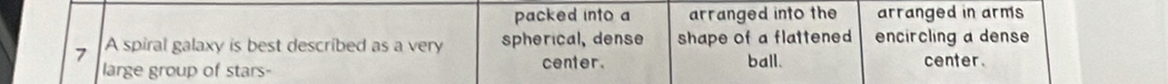 packed into a arranged into the arranged in arms
7 A spiral galaxy is best described as a very spherical, dense shape of a flattened encircling a dense 
ball.
large group of stars- center. center.