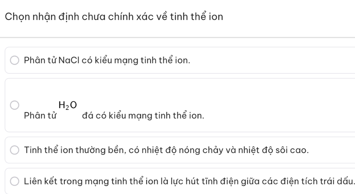 Chọn nhận định chưa chính xác về tinh thể ion
Phân tử NaCl có kiểu mạng tinh thể ion.
H_2O
Phân tử đá có kiểu mạng tinh thể ion.
Tinh thể ion thường bền, có nhiệt độ nóng chảy và nhiệt độ sôi cao.
Liên kết trong mạng tinh thể ion là lực hút tĩnh điện giữa các điện tích trái dấu.