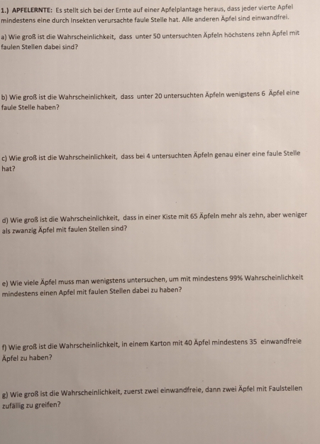 1.) APFELERNTE: Es stellt sich bei der Ernte auf einer Apfelplantage heraus, dass jeder vierte Apfel 
mindestens eine durch Insekten verursachte faule Stelle hat. Alle anderen Äpfel sind einwandfrei. 
a) Wie groß ist die Wahrscheinlichkeit, dass unter 50 untersuchten Äpfeln höchstens zehn Äpfel mit 
faulen Stellen dabei sind? 
b) Wie groß ist die Wahrscheinlichkeit, dass unter 20 untersuchten Äpfeln wenigstens 6 Äpfel eine 
faule Stelle haben? 
c) Wie groß ist die Wahrscheinlichkeit, dass bei 4 untersuchten Äpfeln genau einer eine faule Stelle 
hat? 
d) Wie groß ist die Wahrscheinlichkeit, dass in einer Kiste mit 65 Äpfeln mehr als zehn, aber weniger 
als zwanzig Äpfel mit faulen Stellen sind? 
e) Wie viele Äpfel muss man wenigstens untersuchen, um mit mindestens 99% Wahrscheinlichkeit 
mindestens einen Apfel mit faulen Stellen dabei zu haben? 
f) Wie groß ist die Wahrscheinlichkeit, in einem Karton mit 40 Äpfel mindestens 35 einwandfreie 
Äpfel zu haben? 
g) Wie groß ist die Wahrscheinlichkeit, zuerst zwei einwandfreie, dann zwei Äpfel mit Faulstellen 
zufällig zu greifen?