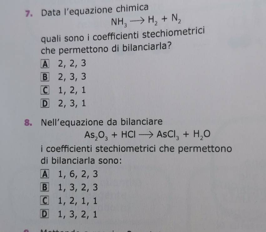 Data l’equazione chimica
NH_3to H_2+N_2
quali sono i coefficienti stechiometrici
che permettono di bilanciarla?
A 2, 2, 3
B 2, 3, 3
C 1, 2, 1
D 2, 3, 1
8. Nell’equazione da bilanciare
As_2O_3+HClto AsCl_3+H_2O
i coefficienti stechiometrici che permettono 
di bilanciarla sono:
A 1, 6, 2, 3
B 1, 3, 2, 3
C 1, 2, 1, 1
D 1, 3, 2, 1