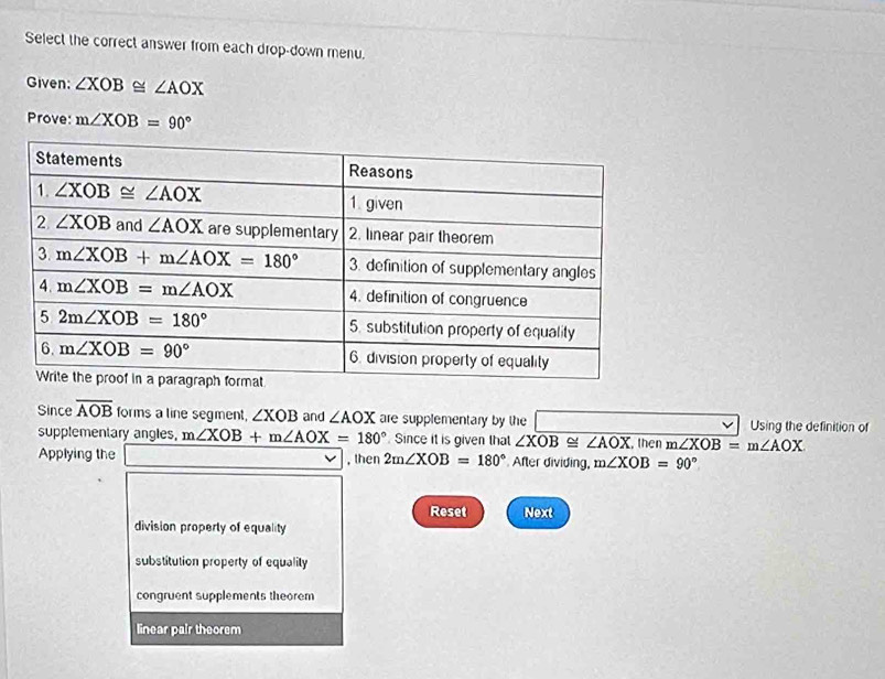 Select the correct answer from each drop-down menu.
Given: ∠ XOB≌ ∠ AOX
Prove: m∠ XOB=90°
Since overline AOB forms a line segment, ∠ XOB and ∠ AOX are supplementary by the Using the definition of
supplementary angles, m∠ XOB+m∠ AOX=180° Since it is given that ∠ XOB≌ ∠ AOX
Applying the □ ∴ △ ADF , then 2m∠ XOB=180° After dividing, m∠ XOB=90° , then m∠ XOB=m∠ AOX
Reset Next
division property of equality
substitution property of equality
congruent supplements theorem
linear pair theorem