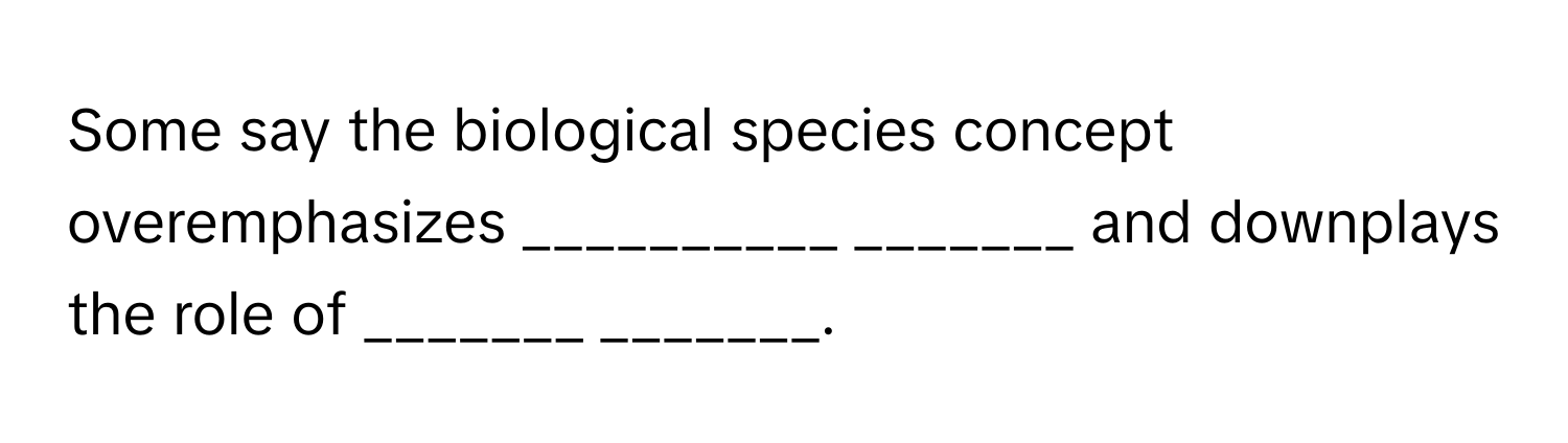 Some say the biological species concept overemphasizes __________ _______ and downplays the role of _______ _______.