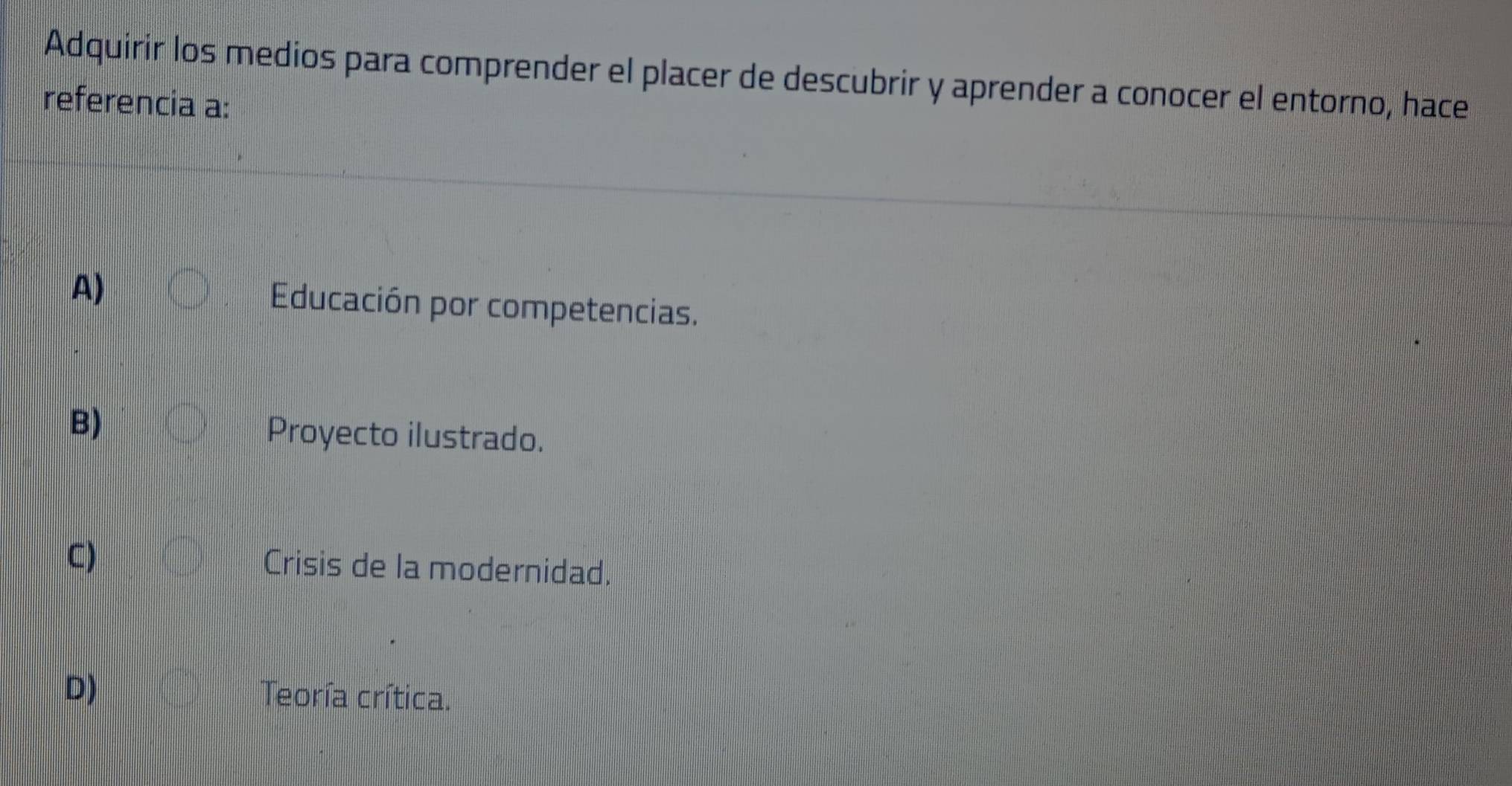 Adquirir los medios para comprender el placer de descubrir y aprender a conocer el entorno, hace
referencia a:
A)
Educación por competencias.
B)
Proyecto ilustrado.
C) Crisis de la modernidad.
D) Teoría crítica.