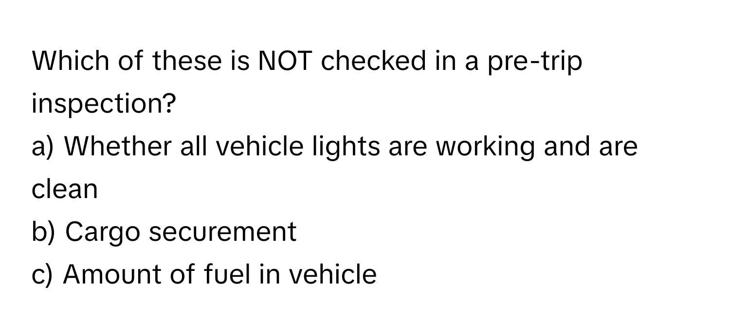 Which of these is NOT checked in a pre-trip inspection?

a) Whether all vehicle lights are working and are clean
b) Cargo securement
c) Amount of fuel in vehicle