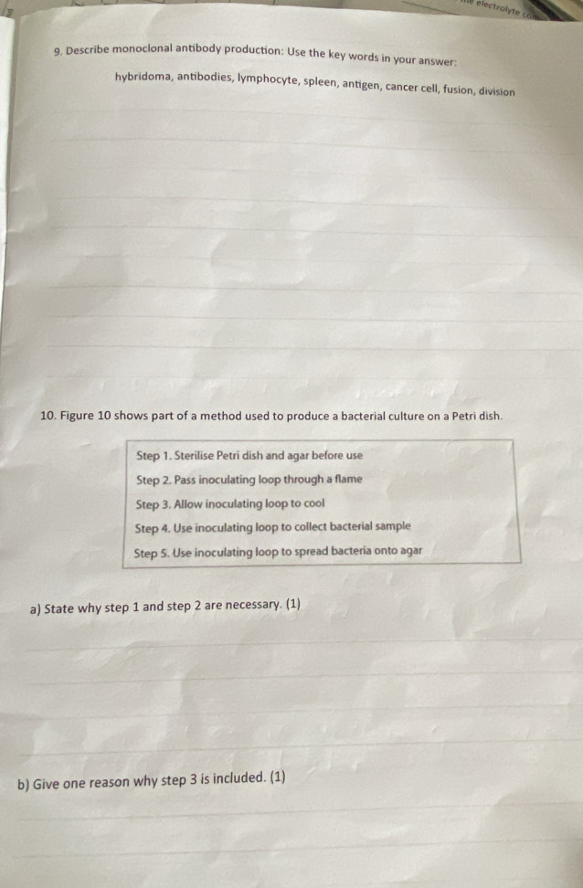 Describe monoclonal antibody production: Use the key words in your answer: 
hybridoma, antibodies, lymphocyte, spleen, antigen, cancer cell, fusion, division 
10. Figure 10 shows part of a method used to produce a bacterial culture on a Petri dish. 
Step 1. Sterilise Petri dish and agar before use 
Step 2. Pass inoculating loop through a flame 
Step 3. Allow inoculating loop to cool 
Step 4. Use inoculating loop to collect bacterial sample 
Step 5. Use inoculating loop to spread bacteria onto agar 
a) State why step 1 and step 2 are necessary. (1) 
b) Give one reason why step 3 is included. (1)