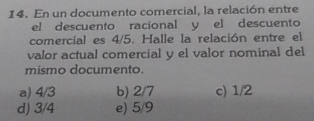 En un documento comercial, la relación entre
el descuento racional y el descuento
comercial es 4/5. Halle la relación entre el
valor actual comercial y el valor nominal del
mismo documento.
a) 4/3 b) 2/7 c) 1/2
d) 3/4 e) 5/9