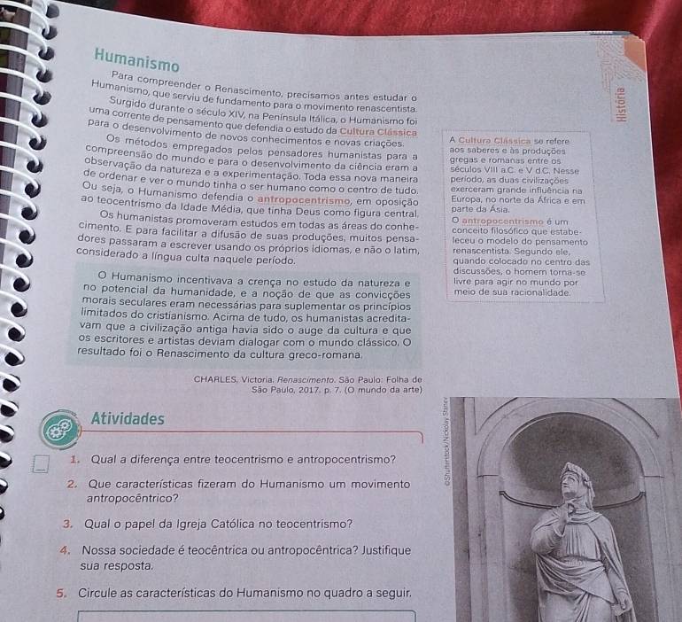 Humanismo
Para compreender o Renascimento, precísamos antes estudar o
Humanismo, que serviu de fundamento para o movimento renascentista
Surgido durante o século XIV, na Península Itálica, o Humanismo foi
uma corrente de pensamento que defendia o estudo da Cultura Clássica
para o desenvolvimento de novos conhecimentos e novas criações.
A Cultura Clássica se refere
Os métodos empregados pelos pensadores humanistas para a aos saberes e às produções
gregas e romanas entre os
compreensão do mundo e para o desenvolvimento da ciência eram a séculos VIII a.C. e V d.C. Nesse
observação da natureza e a experimentação. Toda essa nova maneira período, as duas civilizações
de ordenar e ver o mundo tinha o ser humano como o centro de tudo. exerceram grande influência ra
Ou seja, o Humanismo defendia o antropocentrismo, em oposição Europa, no norte da África e em
ao teocentrismo da Idade Média, que tinha Deus como figura central parte da Ásia.
O antropocentrismo é um
Os humanistas promoveram estudos em todas as áreas do conhe- conceito filosófico que estabe-
cimento. E para facilitar a difusão de suas produções, muitos pensa- leceu o modelo do pensamento
dores passaram a escrever usando os próprios idiomas, e não o latim, renascentista. Segundo ele,
considerado a língua culta naquele período. quando colocado no centro das
discussões, o homem torna-se
O Humanismo incentivava a crença no estudo da natureza e livre para agir no mundo por
no potencial da humanidade, e a noção de que as convicções meio de sua racionalidade.
morais seculares eram necessárias para suplementar os princípios
limitados do cristianismo. Acima de tudo, os humanistas acredita-
vam que a civilização antiga havia sido o auge da cultura e que
os escritores e artistas deviam dialogar com o mundo clássico. O
resultado foi o Renascimento da cultura greco-romana.
* CHARLES, Victoria, Renascimento. São Paulo: Folha de
São Paulo, 2017. p. 7. (O mundo da arte)
Atividades
1. Qual a diferença entre teocentrismo e antropocentrismo?
2. Que características fizeram do Humanismo um movimento
<
antropocêntrico?
3. Qual o papel da Igreja Católica no teocentrismo?
4. Nossa sociedade é teocêntrica ou antropocêntrica? Justifique
sua resposta.
5. Circule as características do Humanismo no quadro a seguir.