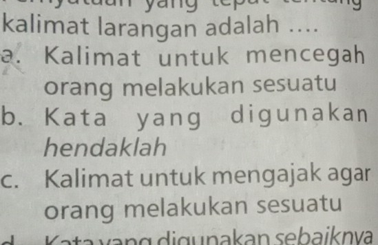 yang
kalimat larangan adalah ....
a. Kalimat untuk mencegah
orang melakukan sesuatu
b. Kata yang digunakan
hendaklah
c. Kalimat untuk mengajak agar
orang melakukan sesuatu
_ Kata vạng digunakan sebaiknva