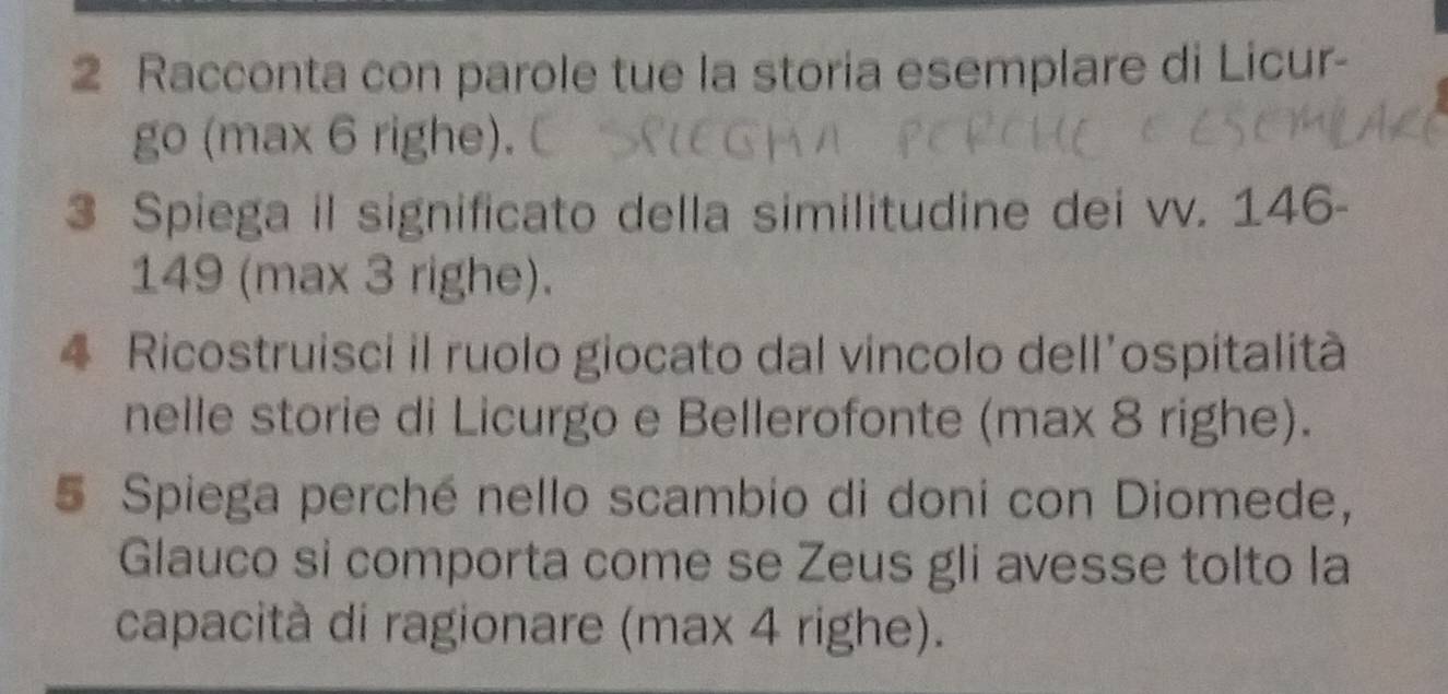 Racconta con parole tue la storia esemplare di Licur- 
go (max 6 righe). 
3 Spiega il significato della similitudine dei vv. 146-
149 (max 3 righe). 
4 Ricostruisci il ruolo giocato dal vincolo dell’ospitalità 
nelle storie di Licurgo e Bellerofonte (max 8 righe). 
5 Spiega perché nello scambio di doni con Diomede, 
Glauco si comporta come se Zeus gli avesse tolto la 
capacità di ragionare (max 4 righe).