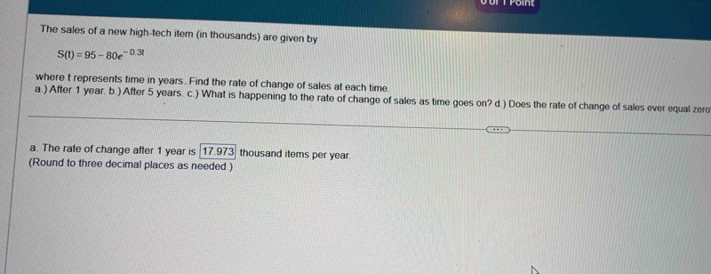 The sales of a new high-tech item (in thousands) are given by
S(t)=95-80e^(-0.3t)
where t represents time in years..Find the rate of change of sales at each time 
a.) After 1 year. b.) After 5 years. c.) What is happening to the rate of change of sales as time goes on? d.) Does the rate of change of sales ever equal zero 
a. The rate of change after 1 year is 17.973 thousand items per year. 
(Round to three decimal places as needed.)