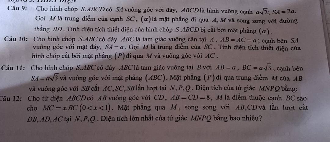 Cho hình chóp S. ABCD có SA vuông góc với đáy, ABCDlà hình vuông cạnh asqrt(2); SA=2a. 
Gọi M là trung điểm của cạnh SC, (α)là mặt phẳng đi qua A, M và song song với đường 
thẳng BD. Tính diện tích thiết diện của hình chóp S. ABCD bị cắt bởi mặt phẳng (α). 
Câu 10: Cho hình chóp S. ABC có đáy ABC là tam giác vuông cân tại A , AB=AC=a; cạnh bên SA 
vuông góc với mặt đáy, SA=a. Gọi M là trung điểm của SC. Tính diện tích thiết diện của 
hình chóp cắt bởi mặt phẳng (P) đi qua M và vuông góc với AC. 
Câu 11: Cho hình chóp S. ABC có đáy ABC là tam giác vuông tại B với AB=a, BC=asqrt(3) , cạnh bên
SA=asqrt(3) và vuông góc với mặt phẳng (ABC). Mặt phẳng (P)đi qua trung điểm M của AB
và vuông góc với SB cắt AC, SC, SB lần lượt tại N, P, Q. Diện tích của tứ giác MNPQ bằng: 
Câu 12: Cho tứ diện ABCD có AB vuông góc với CD, AB=CD=8 , M là điểm thuộc cạnh BC sao 
cho MC=x.BC(0 . Mặt phẳng qua M, song song với AB, CD và lần lượt cắt
DB, AD, AC tại N, P, Q. Diện tích lớn nhất của tứ giác MNPQ bằng bao nhiêu?