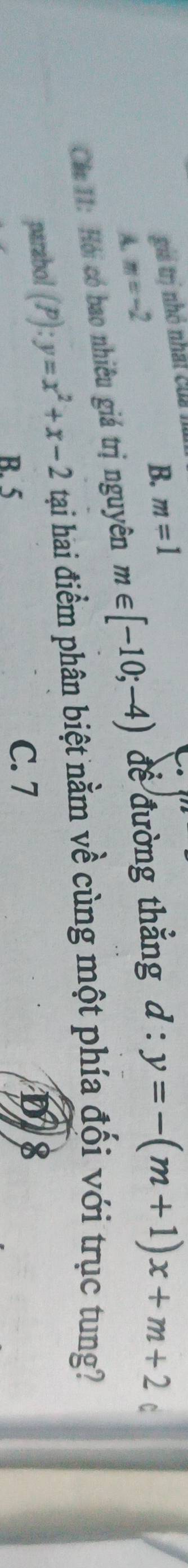 gii trị nhỏ nhất củi l
B. m=1
A. m=-2
Các 11: Hỏi có bao nhiêu giá trị nguyên m∈ [-10;-4) để đường thẳng d:y=-(m+1)x+m+2
C
parabol (P):y=x^2+x-2 tạai hai điểm phân biệt nằm về cùng một phía đối với trục tung?
8
B. 5
C. 7