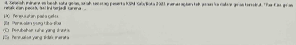 Setelah minum es buah saty gelas, salah seorang peserta KSM Kab/Kota 2023 menuangkan teh panas ke dalam gelas tersebut. Tiba-tiba gelas
retak dan pecah, hal ini terjadi karena ...
A) Penyusutan pada gelas
(B) Pemuaian yang tiba-tiba
C) Perubahan suhu yang drastis
(D) Pemuaian yang tidak merata