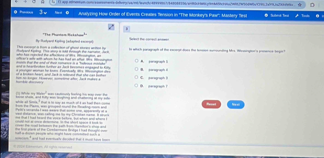 f2.app.edmentum.com/assessments-delivery/ua/mt/launch/48999867/848088556/aHR0cHM6Ly9mMi5hcHAuZWRtZW50dW0uY29tL2xfYXJuZXitdWkv...
@ Previous Next Analyzing How Order of Events Creates Tension in ''The Monkey's Paw'': Mastery Test Submit Test Tools
3
"The Phantom Rickshaw¹"
By Rudyard Kipling (adapted excerpt) Select the correct answer
This excerpt is from a collection of ghost stories written by
Rudyard Kipling. This story is told mrough the narrator, Jack, In which paragraph of the excerpt does the tension surrounding Mrs. Wessington's presence begin?
who has rejected the affections of Mrs. Wessington, an
officer's wife with whom he has had an affair. Mrs. Wessington
insists that the end of their romance is a "hideous mistake" A. paragraph 1
and is heartbroken further as Jack becomes engaged to Kitty.
a younger woman he loves. Eventually, Mrs. Wessington dies B. paragraph 4
of a broken heart, and Jack is relieved that she can bother
horrible discovery him no longer. However, sometime after, Jack makes a C. paragraph 3
D. paragraph 7..., 2 was cautiously feeling his way over the
(1) While my Wa loose shale, and Killy was laughing and chattering at my side
while all Simia," that is to say as much of it as had then come Reset
from the Plains, was grouped round the Reading-room and Next
Pelit's veranda-I was aware that some one, apparently at a
vast distance, was calling me by my Christian name. It struck
me that I had heard the voice before, but when and where I
could not at once determine. In the short space it took to
cover the road between the path from Hamilton's shop and
she first plank of the Combermere Bridge I had thought over
half-a-dozen people who might have committed such a
solecism," and had eventually decided that it must have been
© 2024 Eismentum. All rights reserved