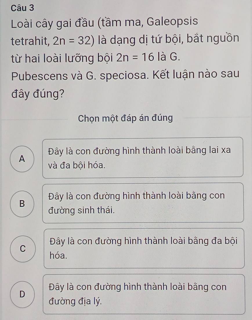 Loài cây gai đầu (tầm ma, Galeopsis
tetrahit, 2n=32) là dạng dị tứ bội, bắt nguồn
từ hai loài lưỡng bội 2n=16 là G.
Pubescens và G. speciosa. Kết luận nào sau
đây đúng?
Chọn một đáp án đúng
Đây là con đường hình thành loài bằng lai xa
A
và đa bội hóa.
Đây là con đường hình thành loài bằng con
B
đường sinh thái.
Đây là con đường hình thành loài bằng đa bội
C
hóa.
Đây là con đường hình thành loài bằng con
D
đường địa lý.