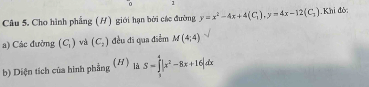 0 2 
Câu 5. Cho hình phẳng (H) giới hạn bởi các đường y=x^2-4x+4(C_1), y=4x-12(C_2) Khi đó: 
a) Các đường (C_1) và (C_2) đều đi qua điểm M(4;4)
(H) 
b) Diện tích của hình phẳng là S=∈tlimits _3^(4|x^2)-8x+16|dx