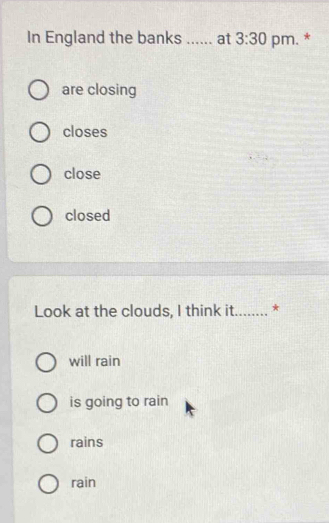 In England the banks _a at 3:30 pm. *
are closing
closes
close
closed
Look at the clouds, I think it_ *
will rain
is going to rain
rains
rain