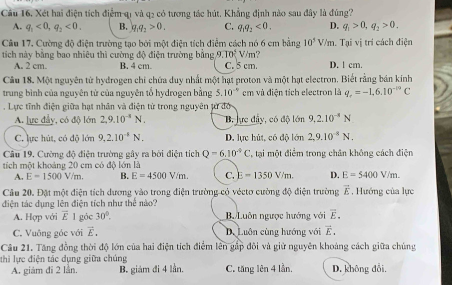 Xét hai điện tích điểm q1 và q2 có tương tác hút. Khẳng định nào sau đây là đúng?
A. q_1<0,q_2<0. B. q_1q_2>0. C. q_1q_2<0. D. q_1>0,q_2>0.
Câu 17. Cường độ điện trường tạo bởi một điện tích điểm cách nó 6 cm bằng 10^5V/m.  Tại vị trí cách điện
tích này bằng bao nhiêu thì cường độ điện trường bằng 9.TOsqrt[5]()m ?
A. 2 cm. B. 4 cm. C. 5 cm. D. 1 cm.
Câu 18. Một nguyên từ hydrogen chỉ chứa duy nhất một hạt proton và một hạt electron. Biết rằng bán kính
trung bình của nguyên tử của nguyên tố hydrogen bằng 5.10^(-9) cm và điện tích electron là q_e=-1,6.10^(-19)C. Lực tĩnh điện giữa hạt nhân và điện tử trong nguyên từ đó
A. lực đầy, có độ lớn 2,9.10^(-8)N. B. lực đầy, có độ lớn 9,2.10^(-8)N.
C. lực hút, có độ lớn 9,2.10^(-8)N. D. lực hút, có độ lớn 2,9.10^(-8)N.
Câu 19. Cường độ điện trường gây ra bởi điện tích Q=6.10^(-9)C , tại một điểm trong chân không cách điện
tích một khoảng 20 cm có độ lớn là
A. E=1500V/m. B. E=4500V/m. C. E=1350V/m. D. E=5400V/m.
Câu 20. Đặt một điện tích dương vào trong điện trường có véctơ cường độ điện trường vector E. Hướng của lực
điện tác dụng lên điện tích như thể nào?
A. Hợp với vector E1 góc 30^0. B. Luôn ngược hướng với vector E.
C. Vuông góc với vector E. D. Luôn cùng hướng với vector E.
Câu 21. Tăng đồng thời độ lớn của hai điện tích điểm lên gấp đôi và giữ nguyên khoảng cách giữa chúng
thì lực điện tác dụng giữa chúng
A. giảm đi 2 lần. B. giảm đi 4 lần. C. tăng lên 4 lần. D. không đổi.