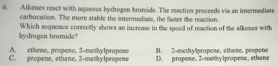 Alkenes react with aqueous hydrogen bromide. The reaction proceeds via an intermediate
carbocation. The more stable the intermediate, the faster the reaction.
Which sequence correctly shows an increase in the speed of reaction of the alkenes with
hydrogen bromide?
A. ethene, propene, 2 -methylpropene B. 2 -methylpropene, ethene, propene
C. propene, ethene, 2 -methylpropene D. propene, 2 -methylpropene, ethene