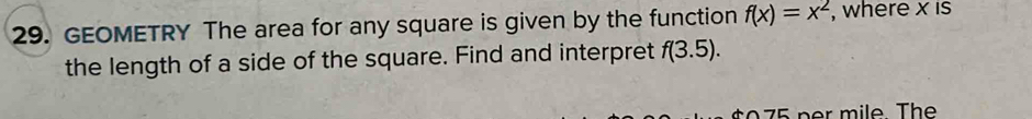 GEOMETRY The area for any square is given by the function f(x)=x^2 , where x is 
the length of a side of the square. Find and interpret f(3.5). 
0 5 per mile. The