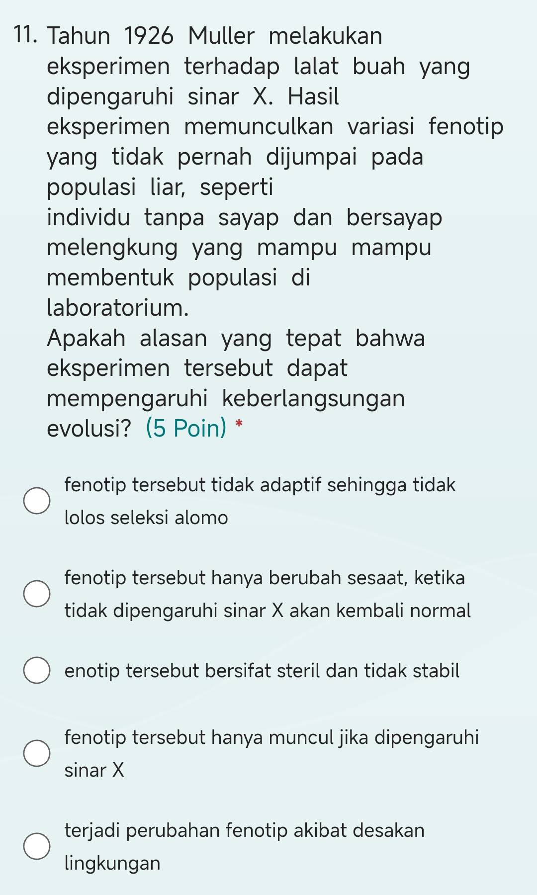 Tahun 1926 Muller melakukan
eksperimen terhadap lalat buah yang
dipengaruhi sinar X. Hasil
eksperimen memunculkan variasi fenotip
yang tidak pernah dijumpai pada 
populasi liar, seperti
individu tanpa sayap dan bersayap
melengkung yang mampu mampu
membentuk populasi di
laboratorium.
Apakah alasan yang tepat bahwa
eksperimen tersebut dapat
mempengaruhi keberlangsungan
evolusi? (5 Poin) *
fenotip tersebut tidak adaptif sehingga tidak .
lolos seleksi alomo
fenotip tersebut hanya berubah sesaat, ketika
tidak dipengaruhi sinar X akan kembali normal
enotip tersebut bersifat steril dan tidak stabil
fenotip tersebut hanya muncul jika dipengaruhi
sinar X
terjadi perubahan fenotip akibat desakan
lingkungan