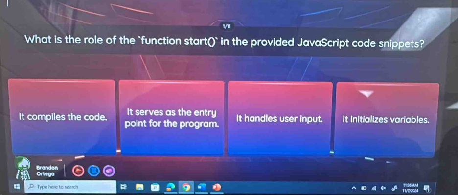 What is the role of the `function start()` i in the provided JavaScript code snippets?
It serves as the entry
It compiles the code. point for the program. It handles user input. It initializes variables.
Brandon
Ortega
Type here to search