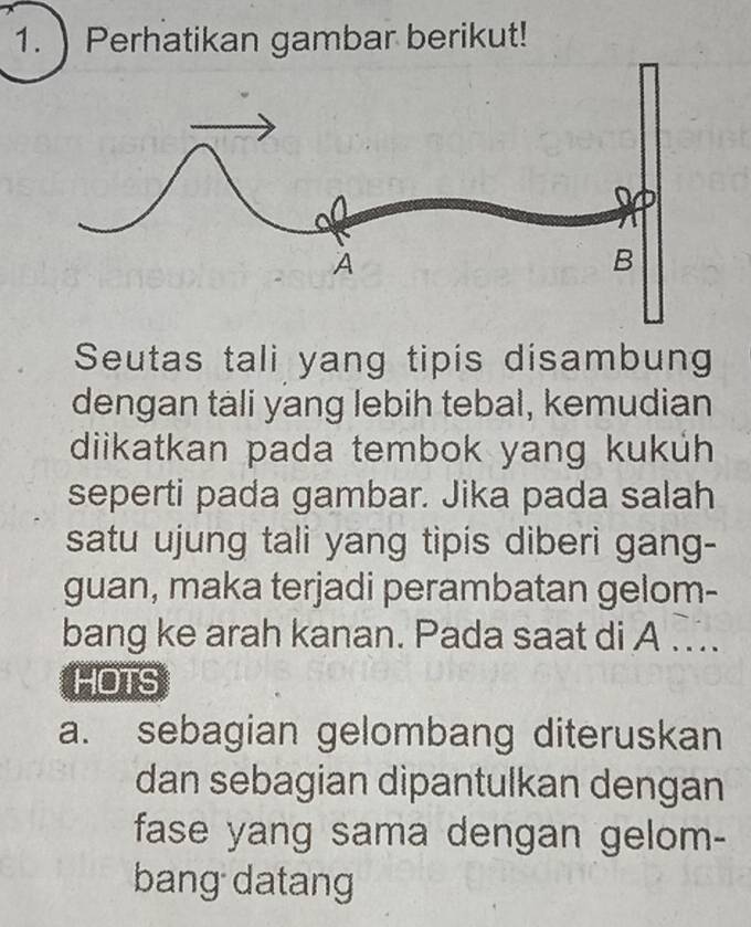 ) Perhatikan gambar berikut! 
Seutas tali yang tipis disambun 
dengan tàli yang lebih tebal, kemudian 
diikatkan pada tembok yang kukuh 
seperti pada gambar. Jika pada salah 
satu ujung tali yang tipis diberi gang- 
guan, maka terjadi perambatan gelom- 
bang ke arah kanan. Pada saat di A ... 
HOTS 
a. sebagian gelombang diteruskan 
dan sebagian dipantulkan dengan 
fase yang sama dengan gelom- 
bang datang