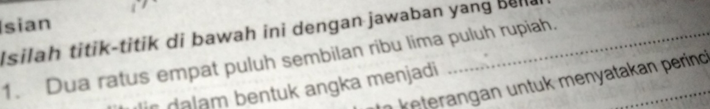 Isian 
I silah titik-titik di bawah ini dengan jawaban yang bella 
1. Dua ratus empat puluh sembilan ribu lima puluh rupiah. 
* te a menatakan perind 
r entu k angka menjadi