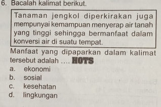 Bacalah kalimat berikut.
Tanaman jengkol diperkirakan juga
mempunyai kemampuan menyerap air tanah
yang tinggi sehingga bermanfaat dalam 
konversi air di suatu tempat.
Manfaat yang dipaparkan dalam kalimat
tersebut adalah .... HOTS
a. ekonomi
b. sosial
c. kesehatan
d. lingkungan