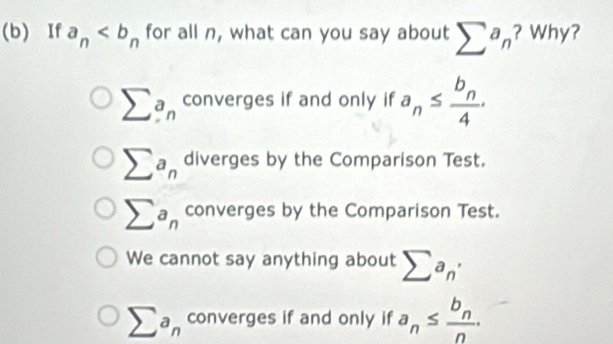 If a_n for all n, what can you say about sumlimits a_n ? Why?
sumlimits a_n converges if and only if a_n≤ frac b_n4.
sumlimits a_n diverges by the Comparison Test.
sumlimits a_n converges by the Comparison Test.
We cannot say anything about sumlimits a_n'
sumlimits a_n converges if and only if a_n≤ frac b_nn.