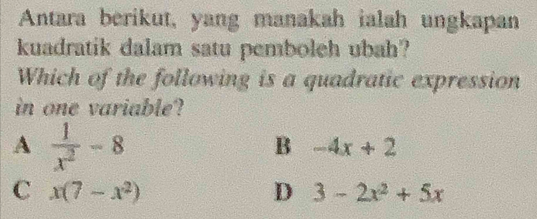 Antara berikut, yang manakah ialah ungkapan
kuadratik dalam satu pemboleh ubah?
Which of the following is a quadratic expression
in one variable?
A  1/x^2 -8
B -4x+2
C x(7-x^2)
D 3-2x^2+5x